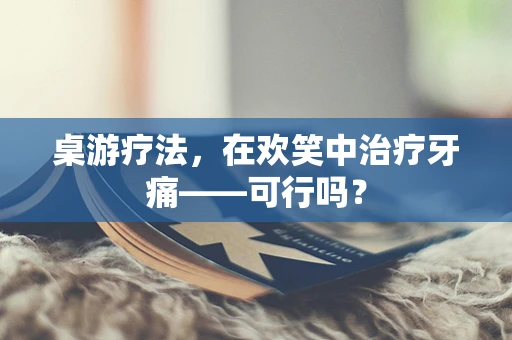 桌游疗法，在欢笑中治疗牙痛——可行吗？