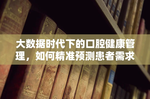 大数据时代下的口腔健康管理，如何精准预测患者需求？