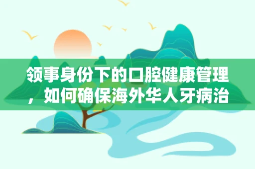 领事身份下的口腔健康管理，如何确保海外华人牙病治疗的连续性？