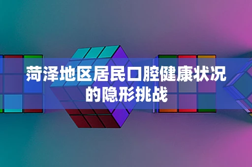 菏泽地区居民口腔健康状况的隐形挑战