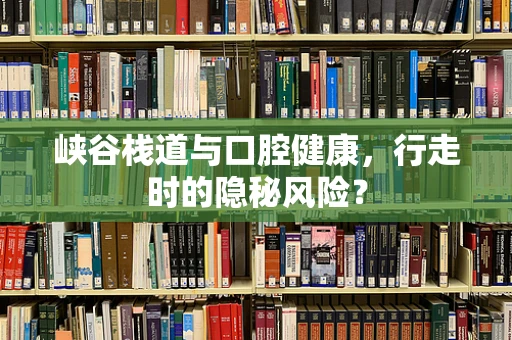 峡谷栈道与口腔健康，行走时的隐秘风险？