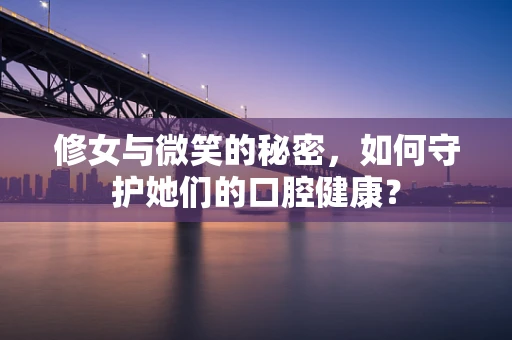 修女与微笑的秘密，如何守护她们的口腔健康？