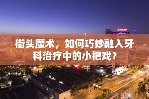 街头魔术，如何巧妙融入牙科治疗中的小把戏？