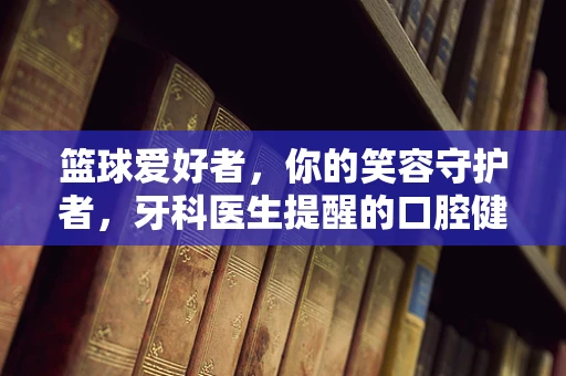 篮球爱好者，你的笑容守护者，牙科医生提醒的口腔健康小贴士