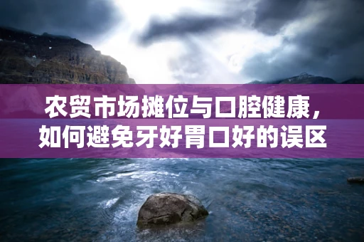 农贸市场摊位与口腔健康，如何避免牙好胃口好的误区？