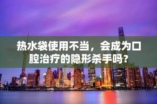 热水袋使用不当，会成为口腔治疗的隐形杀手吗？