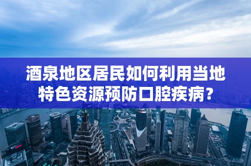 酒泉地区居民如何利用当地特色资源预防口腔疾病？