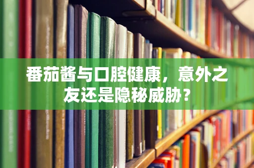 番茄酱与口腔健康，意外之友还是隐秘威胁？