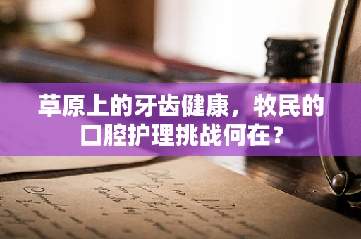 草原上的牙齿健康，牧民的口腔护理挑战何在？