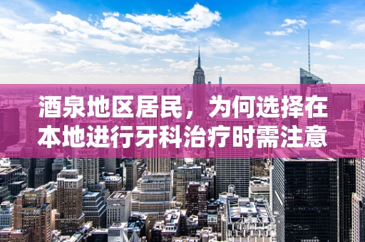 酒泉地区居民，为何选择在本地进行牙科治疗时需注意的口腔健康问题？