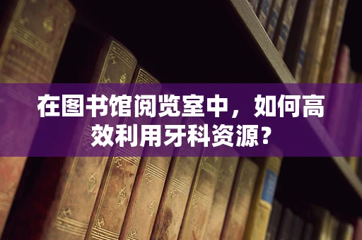 在图书馆阅览室中，如何高效利用牙科资源？