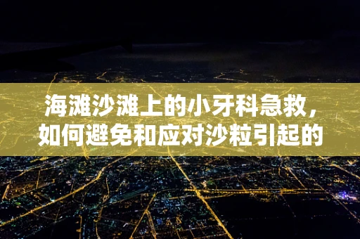 海滩沙滩上的小牙科急救，如何避免和应对沙粒引起的牙齿不适？