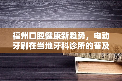 福州口腔健康新趋势，电动牙刷在当地牙科诊所的普及度与接受度如何？