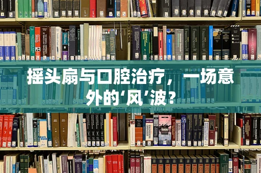 摇头扇与口腔治疗，一场意外的‘风’波？