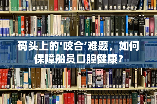 码头上的‘咬合’难题，如何保障船员口腔健康？