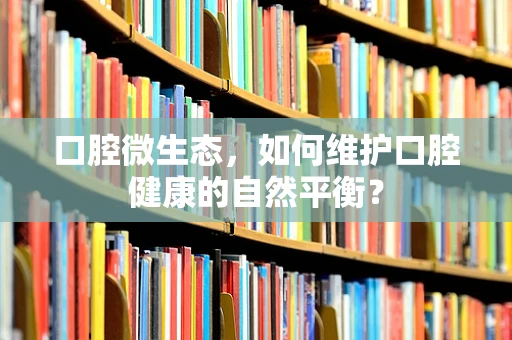 口腔微生态，如何维护口腔健康的自然平衡？