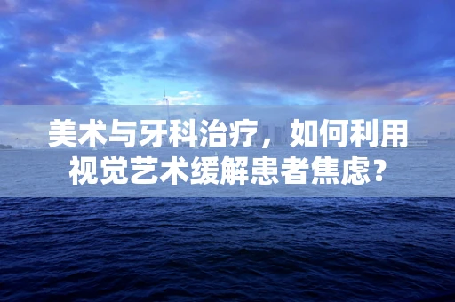 美术与牙科治疗，如何利用视觉艺术缓解患者焦虑？