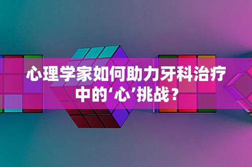 心理学家如何助力牙科治疗中的‘心’挑战？