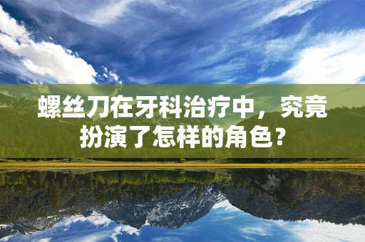 螺丝刀在牙科治疗中，究竟扮演了怎样的角色？