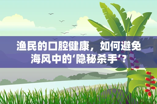 渔民的口腔健康，如何避免海风中的‘隐秘杀手’？