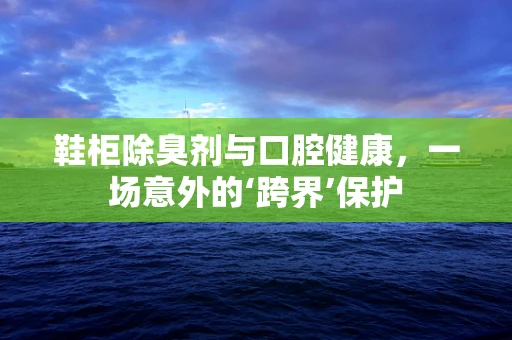 鞋柜除臭剂与口腔健康，一场意外的‘跨界’保护