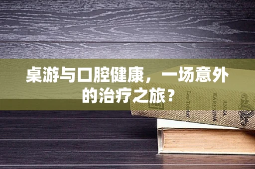 桌游与口腔健康，一场意外的治疗之旅？