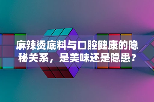 麻辣烫底料与口腔健康的隐秘关系，是美味还是隐患？