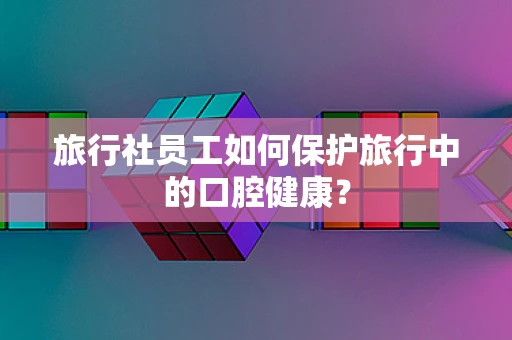 旅行社员工如何保护旅行中的口腔健康？