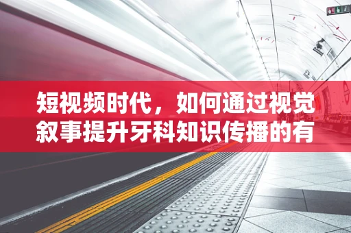 短视频时代，如何通过视觉叙事提升牙科知识传播的有效性？