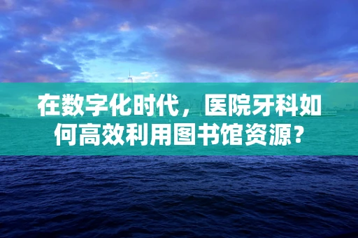 在数字化时代，医院牙科如何高效利用图书馆资源？