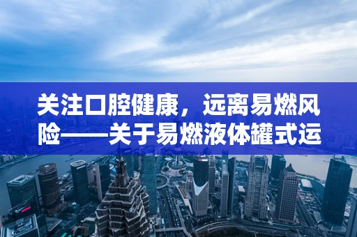 关注口腔健康，远离易燃风险——关于易燃液体罐式运输车与口腔健康的关联