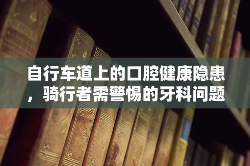 自行车道上的口腔健康隐患，骑行者需警惕的牙科问题