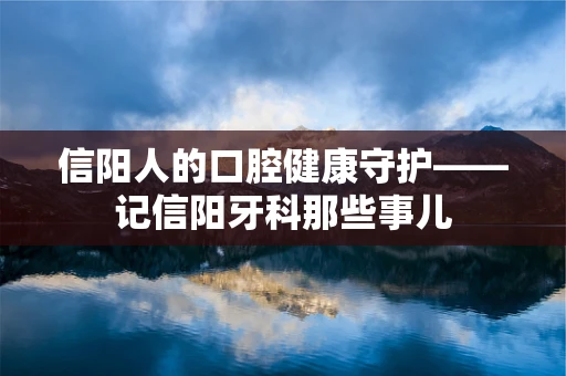 信阳人的口腔健康守护——记信阳牙科那些事儿