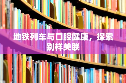 地铁列车与口腔健康，探索别样关联