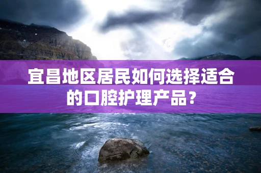 宜昌地区居民如何选择适合的口腔护理产品？