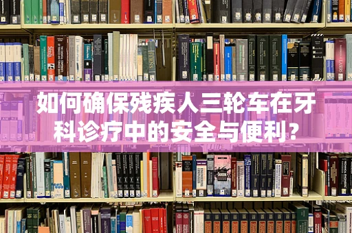 如何确保残疾人三轮车在牙科诊疗中的安全与便利？