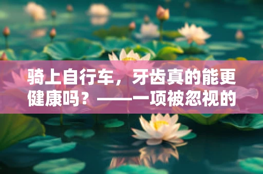 骑上自行车，牙齿真的能更健康吗？——一项被忽视的口腔保健新视角